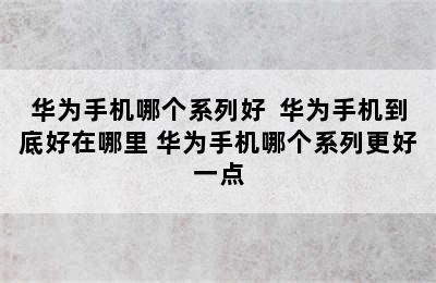 华为手机哪个系列好  华为手机到底好在哪里 华为手机哪个系列更好一点